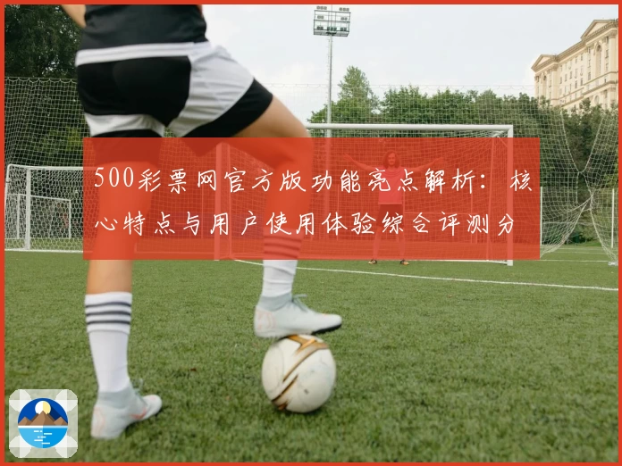 500彩票网官方版功能亮点解析：核心特点与用户使用体验综合评测分析