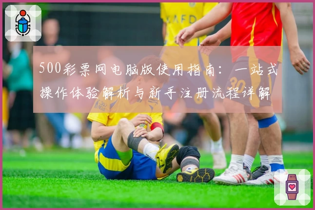 500彩票网电脑版使用指南：一站式操作体验解析与新手注册流程详解