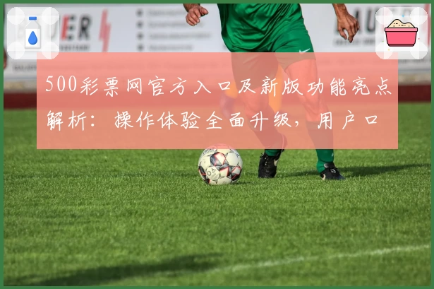 500彩票网官方入口及新版功能亮点解析:操作体验全面升级,用户口碑推荐理由汇总