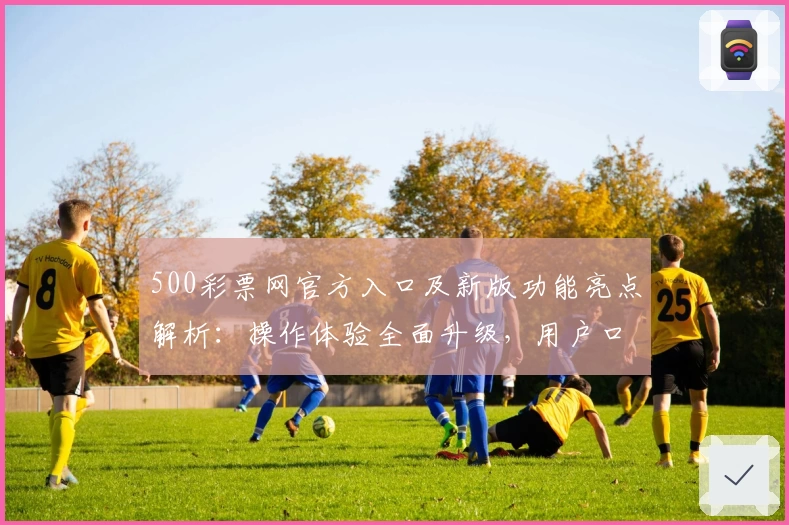 500彩票网官方入口及新版功能亮点解析：操作体验全面升级，用户口碑推荐理由汇总