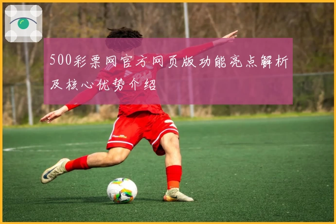 500彩票网官方网页版功能亮点解析及核心优势介绍