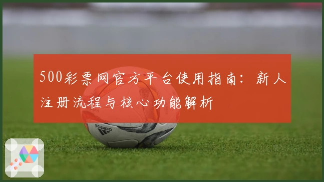 500彩票网官方平台使用指南：新人注册流程与核心功能解析