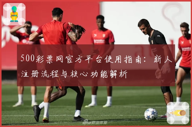 500彩票网官方平台使用指南：新人注册流程与核心功能解析