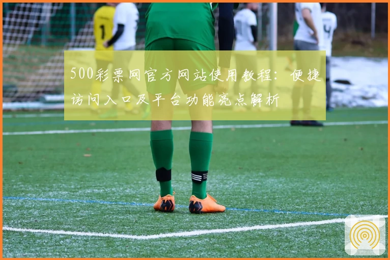 500彩票网官方网站使用教程：便捷访问入口及平台功能亮点解析