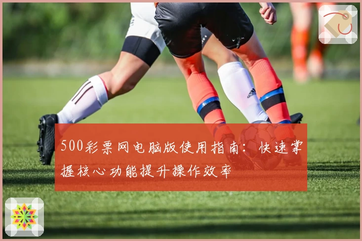 500彩票网电脑版使用指南:快速掌握核心功能提升操作效率